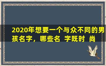 2020年想要一个与众不同的男孩名字，哪些名  字既时  尚又有寓意
